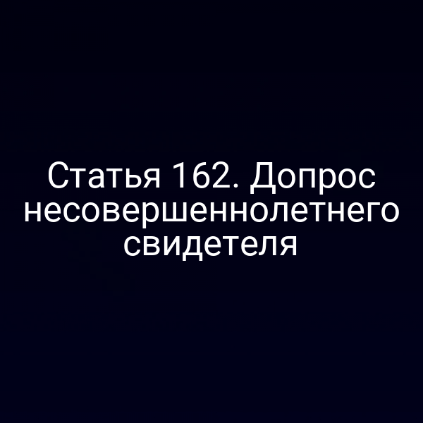 Статья 162. Допрос несовершеннолетнего свидетеля