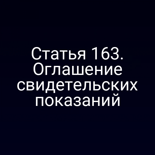 Статья 163. Оглашение свидетельских показаний