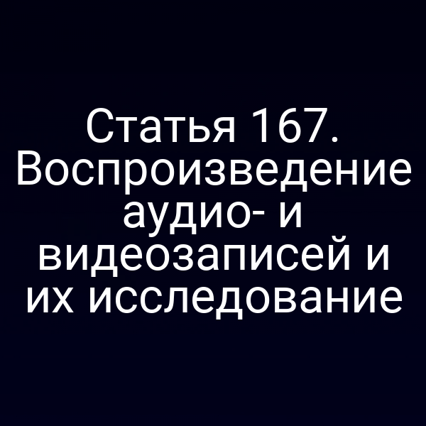 Статья 167. Воспроизведение аудио- и видеозаписей и их исследование