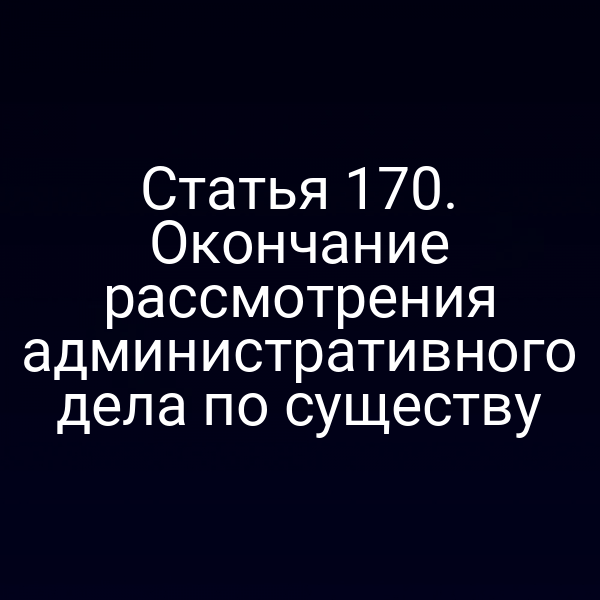 Статья 170. Окончание рассмотрения административного дела по существу