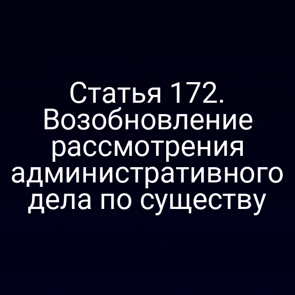 Статья 172. Возобновление рассмотрения административного дела по существу