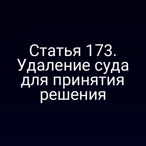 Статья 173. Удаление суда для принятия решения