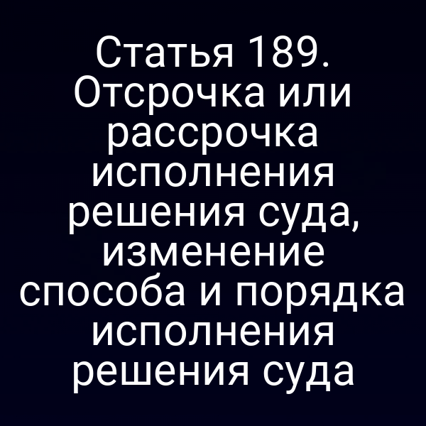 Статья 189. Отсрочка или рассрочка исполнения решения суда, изменение способа и порядка исполнения решения суда