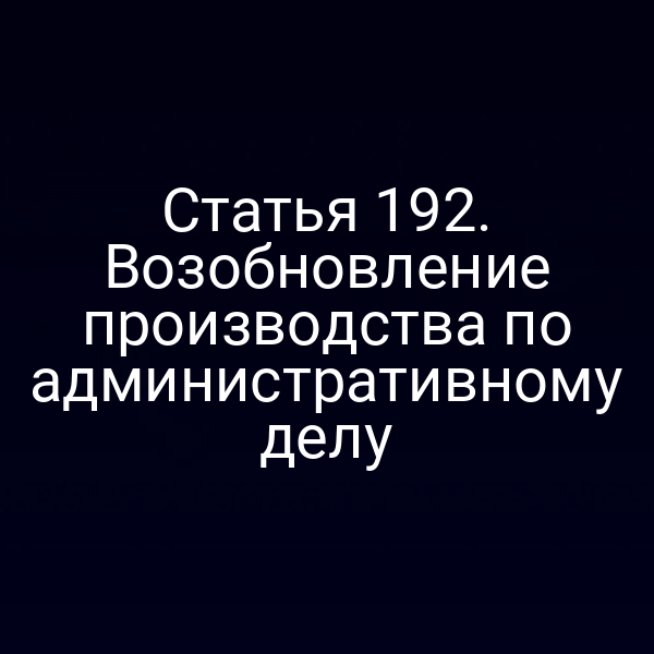 Статья 192. Возобновление производства по административному делу