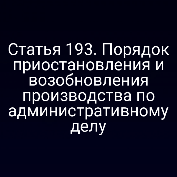 Статья 193. Порядок приостановления и возобновления производства по административному делу