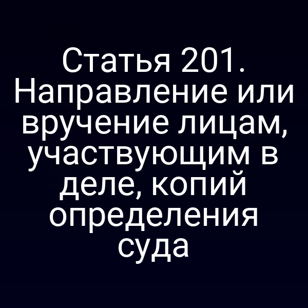 Статья 201. Направление или вручение лицам, участвующим в деле, копий определения суда