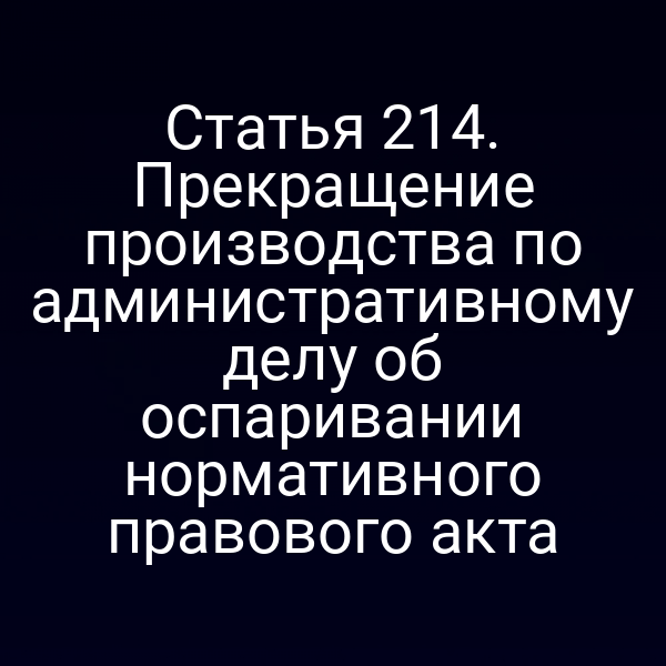 Статья 214. Прекращение производства по административному делу об оспаривании нормативного правового акта