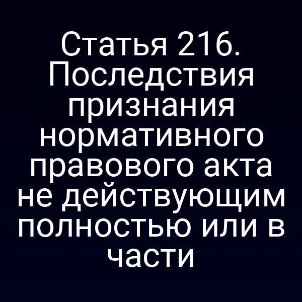 Статья 216. Последствия признания нормативного правового акта не действующим полностью или в части