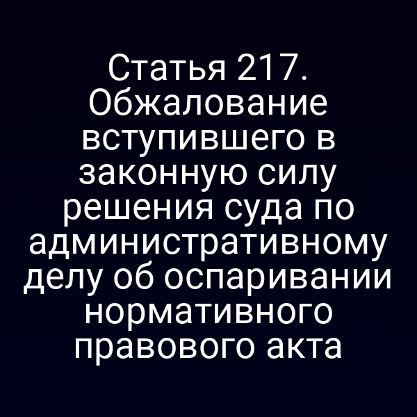 Статья 217. Обжалование вступившего в законную силу решения суда по административному делу об оспаривании нормативного правового акта