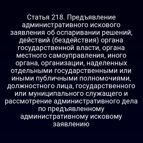 Статья 218. Предъявление административного искового заявления об оспаривании решений, действий (бездействия) органа государственной власти, органа местного самоуправления, иного органа, организации, наделенных отдельными государственными или иными публичными полномочиями, должностного лица, государственного или муниципального служащего и рассмотрение административного дела по предъявленному административному исковому заявлению