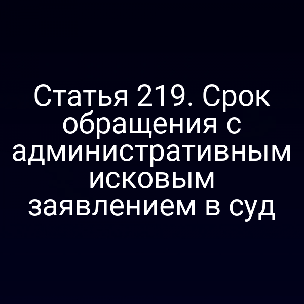 Статья 219. Срок обращения с административным исковым заявлением в суд