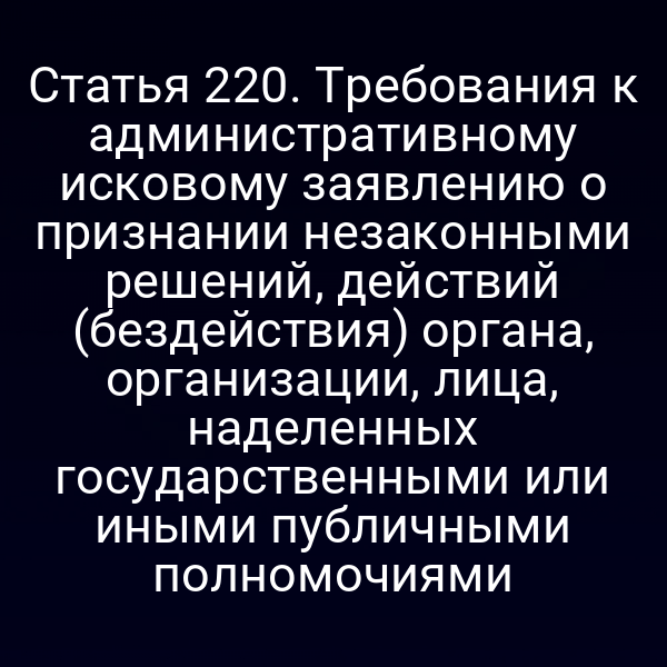 Статья 220. Требования к административному исковому заявлению о признании незаконными решений, действий (бездействия) органа, организации, лица, наделенных государственными или иными публичными полномочиями
