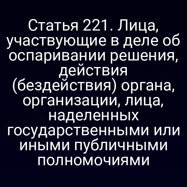 Статья 221. Лица, участвующие в деле об оспаривании решения, действия (бездействия) органа, организации, лица, наделенных государственными или иными публичными полномочиями