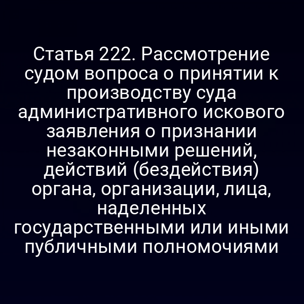 Статья 222. Рассмотрение судом вопроса о принятии к производству суда административного искового заявления о признании незаконными решений, действий (бездействия) органа, организации, лица, наделенных государственными или иными публичными полномочиями