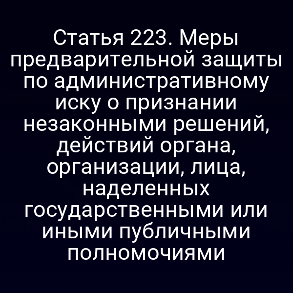 Статья 223. Меры предварительной защиты по административному иску о признании незаконными решений, действий органа, организации, лица, наделенных государственными или иными публичными полномочиями