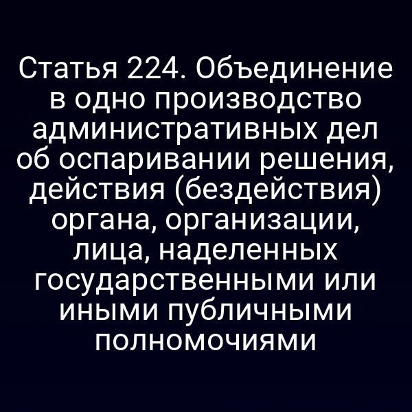 Статья 224. Объединение в одно производство административных дел об оспаривании решения, действия (бездействия) органа, организации, лица, наделенных государственными или иными публичными полномочиями