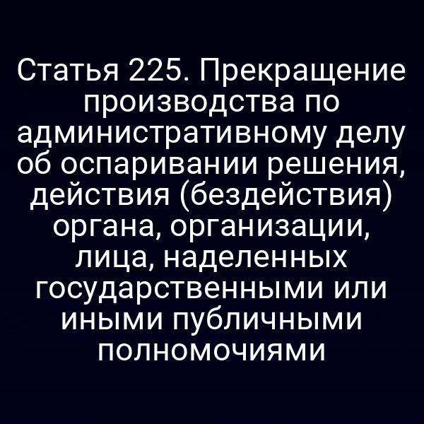 Статья 225. Прекращение производства по административному делу об оспаривании решения, действия (бездействия) органа, организации, лица, наделенных государственными или иными публичными полномочиями