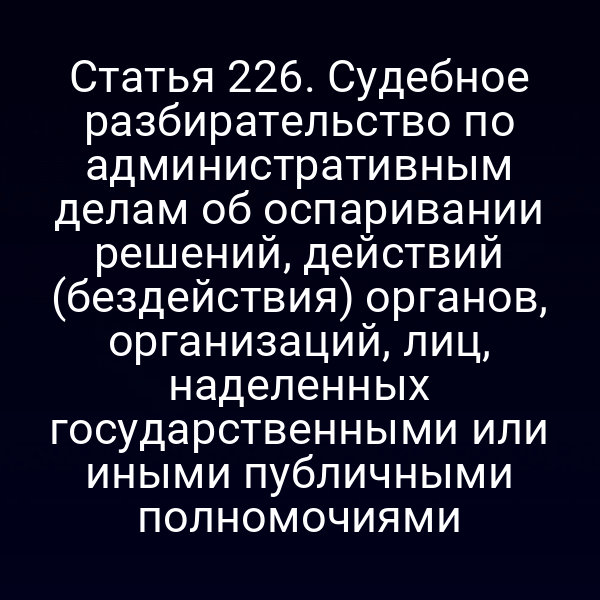 Статья 226. Судебное разбирательство по административным делам об оспаривании решений, действий (бездействия) органов, организаций, лиц, наделенных государственными или иными публичными полномочиями