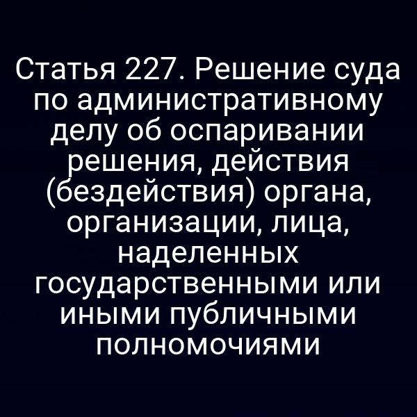 Статья 227. Решение суда по административному делу об оспаривании решения, действия (бездействия) органа, организации, лица, наделенных государственными или иными публичными полномочиями