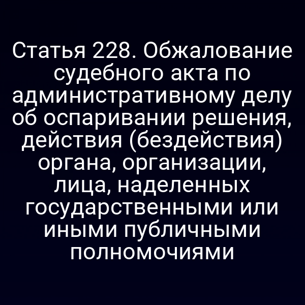Статья 228. Обжалование судебного акта по административному делу об оспаривании решения, действия (бездействия) органа, организации, лица, наделенных государственными или иными публичными полномочиями