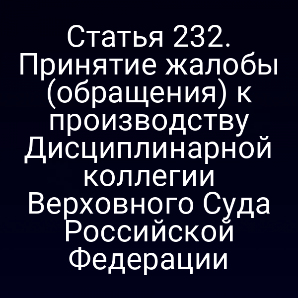 Статья 232. Принятие жалобы (обращения) к производству Дисциплинарной коллегии Верховного Суда Российской Федерации