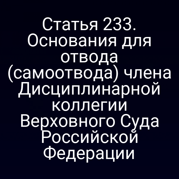 Статья 233. Основания для отвода (самоотвода) члена Дисциплинарной коллегии Верховного Суда Российской Федерации