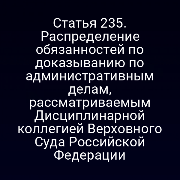 Статья 235. Распределение обязанностей по доказыванию по административным делам, рассматриваемым Дисциплинарной коллегией Верховного Суда Российской Федерации
