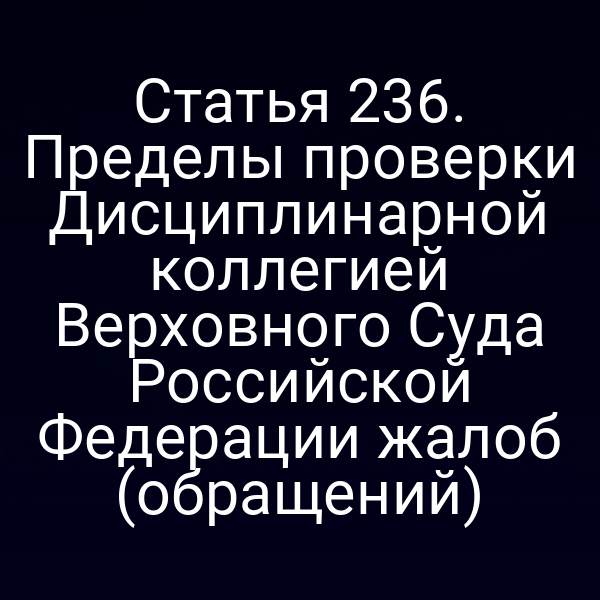 Статья 236. Пределы проверки Дисциплинарной коллегией Верховного Суда Российской Федерации жалоб (обращений)