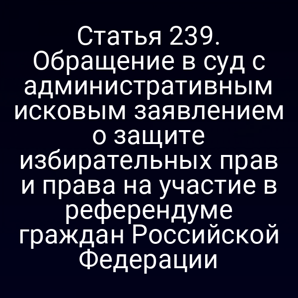 Статья 239. Обращение в суд с административным исковым заявлением о защите избирательных прав и права на участие в референдуме граждан Российской Федерации