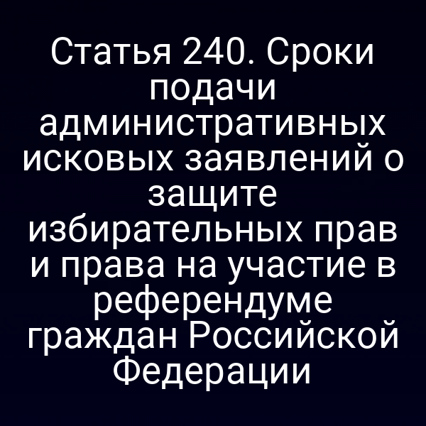 Статья 240. Сроки подачи административных исковых заявлений о защите избирательных прав и права на участие в референдуме граждан Российской Федерации