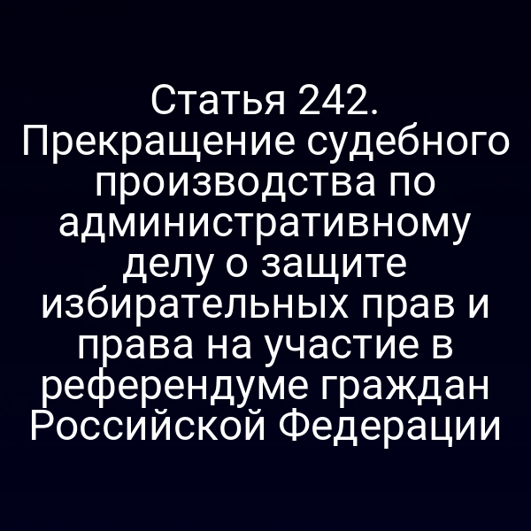 Статья 242. Прекращение судебного производства по административному делу о защите избирательных прав и права на участие в референдуме граждан Российской Федерации