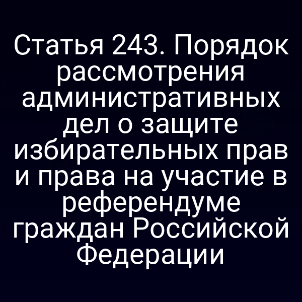 Статья 243. Порядок рассмотрения административных дел о защите избирательных прав и права на участие в референдуме граждан Российской Федерации