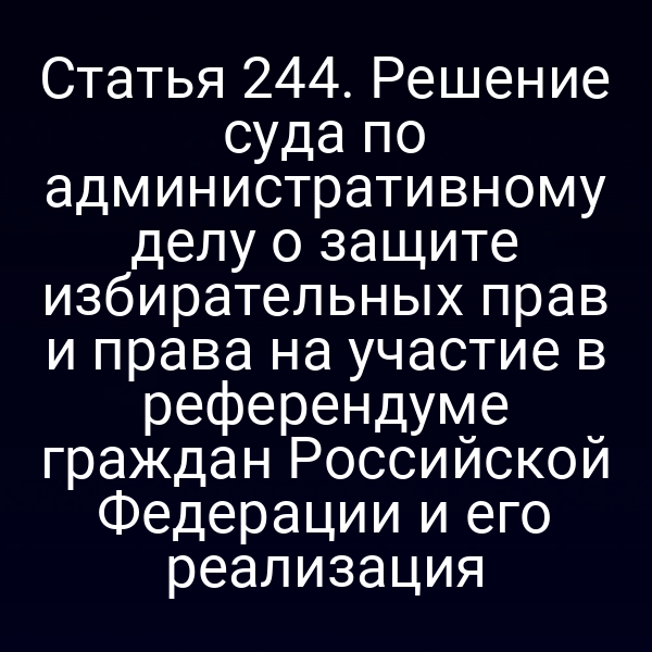 Статья 244. Решение суда по административному делу о защите избирательных прав и права на участие в референдуме граждан Российской Федерации и его реализация