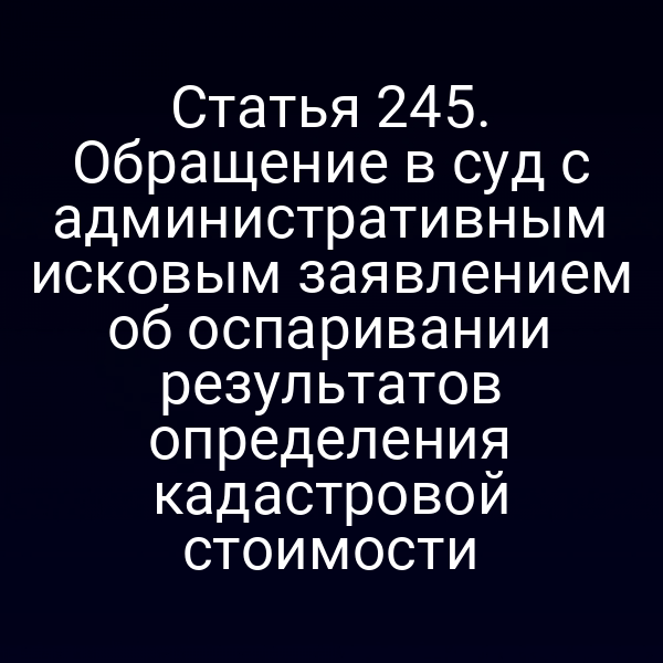 Статья 245. Обращение в суд с административным исковым заявлением об оспаривании результатов определения кадастровой стоимости
