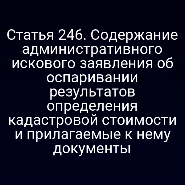 Статья 246. Содержание административного искового заявления об оспаривании результатов определения кадастровой стоимости и прилагаемые к нему документы