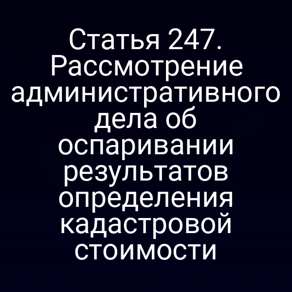 Статья 247. Рассмотрение административного дела об оспаривании результатов определения кадастровой стоимости