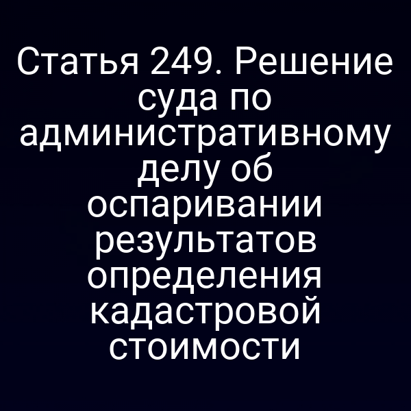 Статья 249. Решение суда по административному делу об оспаривании результатов определения кадастровой стоимости