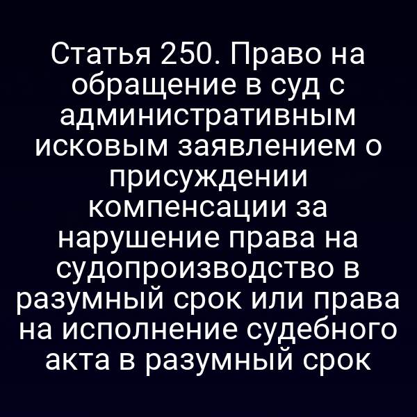 Статья 250. Право на обращение в суд с административным исковым заявлением о присуждении компенсации за нарушение права на судопроизводство в разумный срок или права на исполнение судебного акта в разумный срок