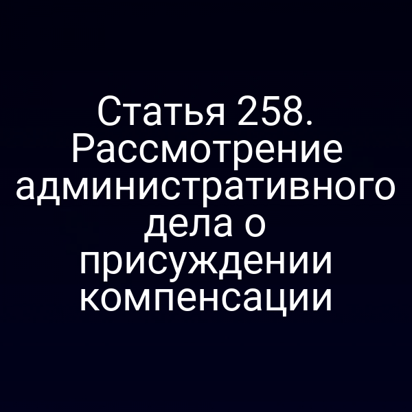 Статья 258. Рассмотрение административного дела о присуждении компенсации