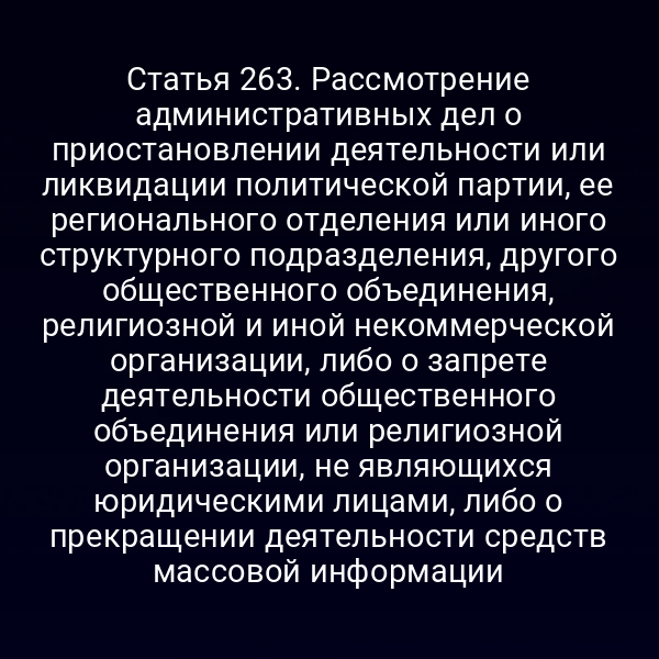 Статья 263. Рассмотрение административных дел о приостановлении деятельности или ликвидации политической партии, ее регионального отделения или иного структурного подразделения, другого общественного объединения, религиозной и иной некоммерческой организации, либо о запрете деятельности общественного объединения или религиозной организации, не являющихся юридическими лицами, либо о прекращении деятельности средств массовой информации