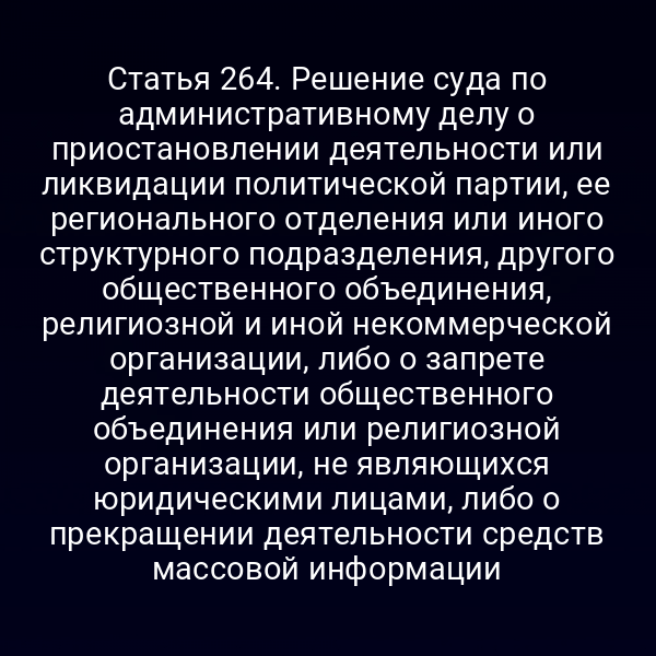 Статья 264. Решение суда по административному делу о приостановлении деятельности или ликвидации политической партии, ее регионального отделения или иного структурного подразделения, другого общественного объединения, религиозной и иной некоммерческой организации, либо о запрете деятельности общественного объединения или религиозной организации, не являющихся юридическими лицами, либо о прекращении деятельности средств массовой информации