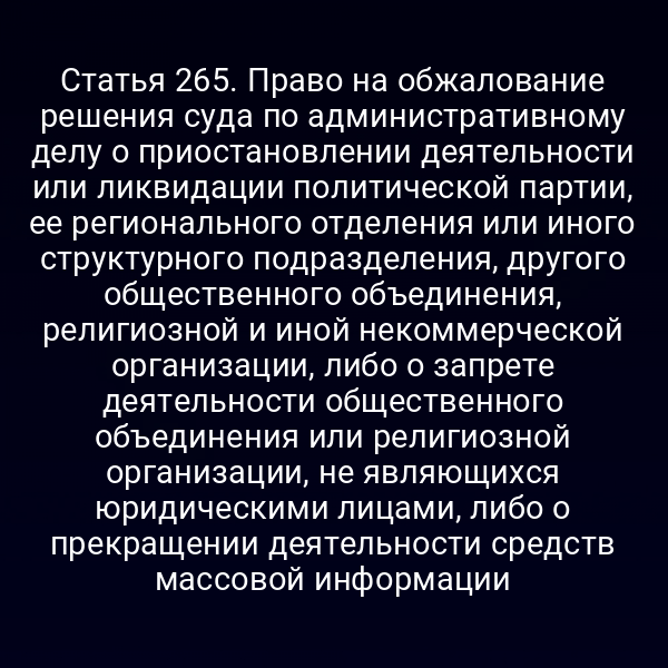 Статья 265. Право на обжалование решения суда по административному делу о приостановлении деятельности или ликвидации политической партии, ее регионального отделения или иного структурного подразделения, другого общественного объединения, религиозной и иной некоммерческой организации, либо о запрете деятельности общественного объединения или религиозной организации, не являющихся юридическими лицами, либо о прекращении деятельности средств массовой информации