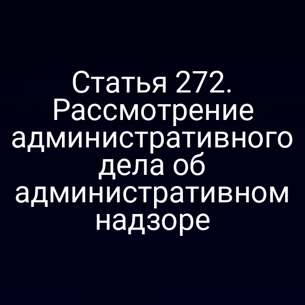 Статья 272. Рассмотрение административного дела об административном надзоре