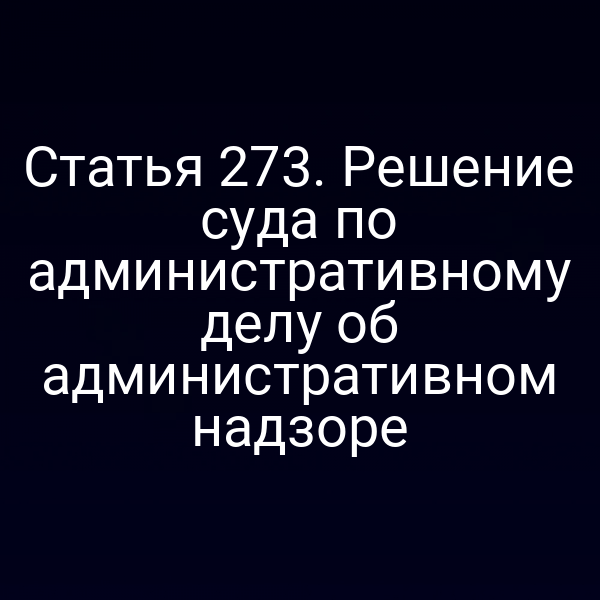 Статья 273. Решение суда по административному делу об административном надзоре