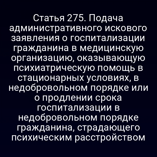 Статья 275. Подача административного искового заявления о госпитализации гражданина в медицинскую организацию, оказывающую психиатрическую помощь в стационарных условиях, в недобровольном порядке или о продлении срока госпитализации в недобровольном порядке гражданина, страдающего психическим расстройством