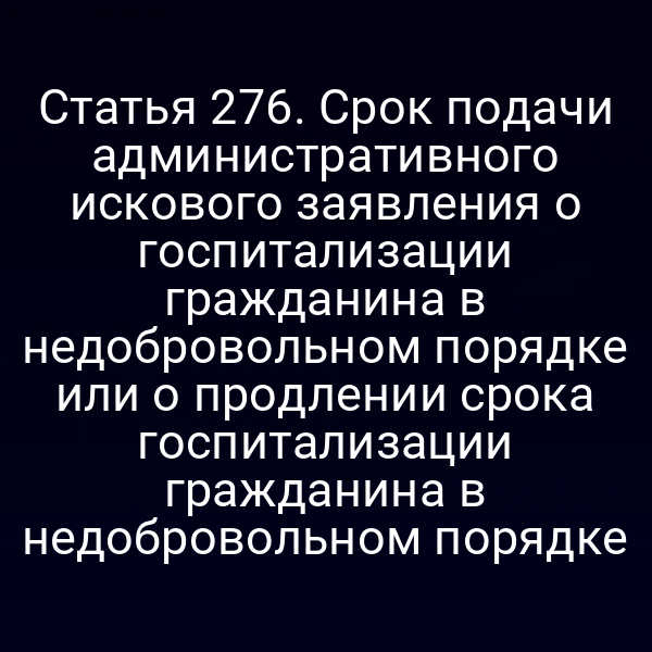 Статья 276. Срок подачи административного искового заявления о госпитализации гражданина в недобровольном порядке или о продлении срока госпитализации гражданина в недобровольном порядке