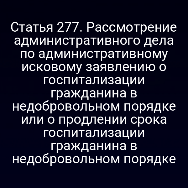 Статья 277. Рассмотрение административного дела по административному исковому заявлению о госпитализации гражданина в недобровольном порядке или о продлении срока госпитализации гражданина в недобровольном порядке