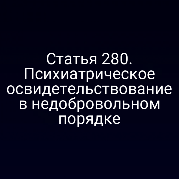 Статья 280. Психиатрическое освидетельствование в недобровольном порядке
