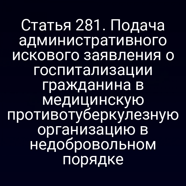 Статья 281. Подача административного искового заявления о госпитализации гражданина в медицинскую противотуберкулезную организацию в недобровольном порядке