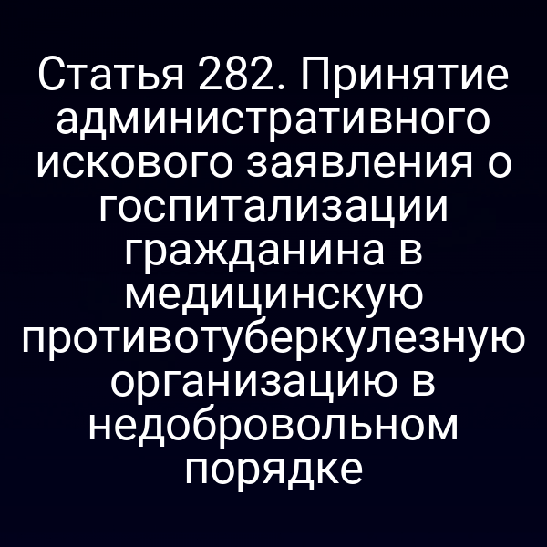 Статья 282. Принятие административного искового заявления о госпитализации гражданина в медицинскую противотуберкулезную организацию в недобровольном порядке